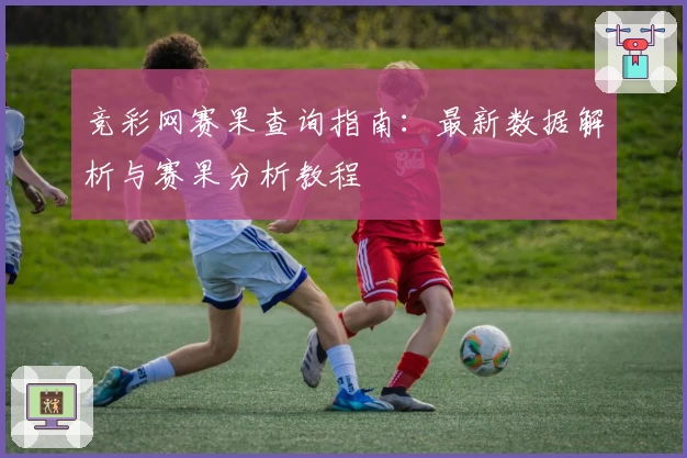 竞彩网赛果查询指南：最新数据解析与赛果分析教程