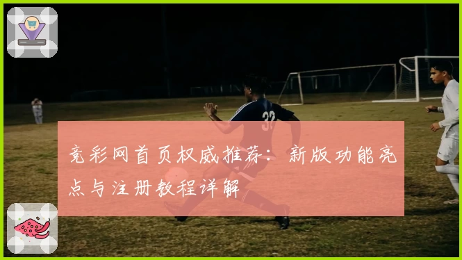 竞彩网首页权威推荐：新版功能亮点与注册教程详解