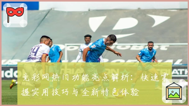 竞彩网热门功能亮点解析:快速掌握实用技巧与全新特色体验