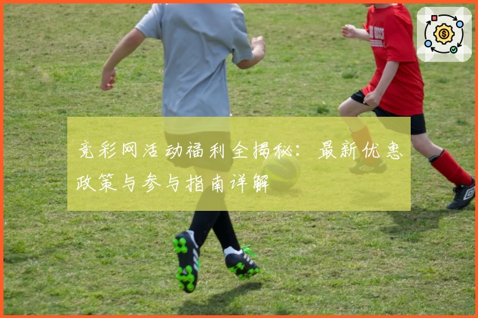 竞彩网活动福利全揭秘：最新优惠政策与参与指南详解