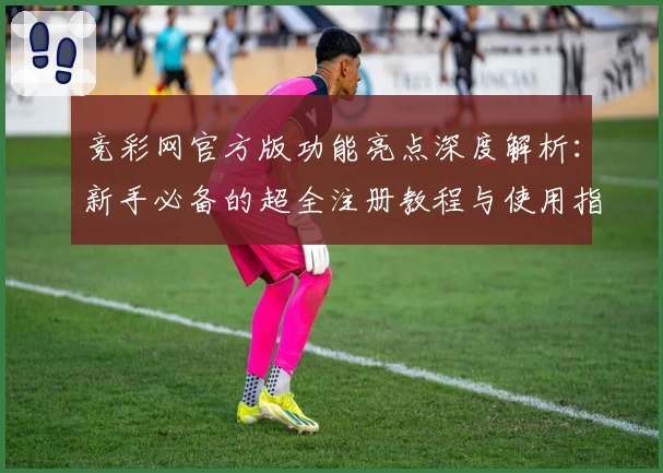 竞彩网官方版功能亮点深度解析：新手必备的超全注册教程与使用指南